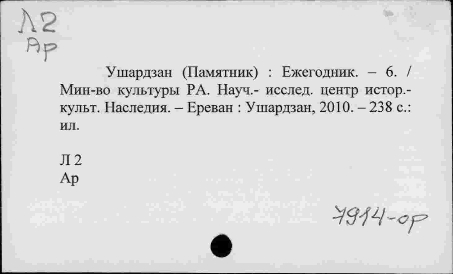 ﻿Ушардзан (Памятник) : Ежегодник. - 6. / Мин-во культуры РА. Науч,- исслед. центр истор.-культ. Наследия. - Ереван : Ушардзан, 2010. - 238 с.: ил.
Л2
Ар